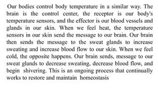 Our bodies control body temperature in a similar way. The
brain is the control center, the receptor is our body's
temperature sensors, and the effector is our blood vessels and
glands in our skin. When we feel heat, the temperature
sensors in our skin send the message to our brain. Our brain
then sends the message to the sweat glands to increase
sweating and increase blood flow to our skin. When we feel
cold, the opposite happens. Our brain sends, message to our
sweat glands to decrease sweating, decrease blood flow, and
begin shivering. This is an ongoing process that continually
works to restore and maintain homeostasis
 