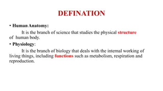 DEFINATION
• HumanAnatomy:
It is the branch of science that studies the physical structure
of human body.
• Physiology:
It is the branch of biology that deals with the internal working of
living things, including functions such as metabolism, respiration and
reproduction.
 