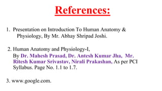 References:
1. Presentation on Introduction To Human Anatomy &
Physiology, By Mr. Abhay Shripad Joshi.
2. Human Anatomy and Physiology-I,
By Dr. Mahesh Prasad, Dr. Antesh Kumar Jha, Mr.
Ritesh Kumar Srivastav, Nirali Prakashan, As per PCI
Syllabus. Page No. 1.1 to 1.7.
3. www.google.com.
 