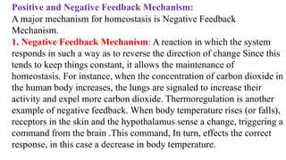 Positive and Negative Feedback Mechanism:
A major mechanism for homeostasis is Negative Feedback
Mechanism.
1. Negative Feedback Mechanism: A reaction in which the system
responds in such a way as to reverse the direction of change Since this
tends to keep things constant, it allows the maintenance of
homeostasis. For instance, when the concentration of carbon dioxide in
the human body increases, the lungs are signaled to increase their
activity and expel more carbon dioxide. Thermoregulation is another
example of negative feedback. When body temperature rises (or falls),
receptors in the skin and the hypothalamus sense a change, triggering a
command from the brain .This command, In turn, effects the correct
response, in this case a decrease in body temperature.
 
