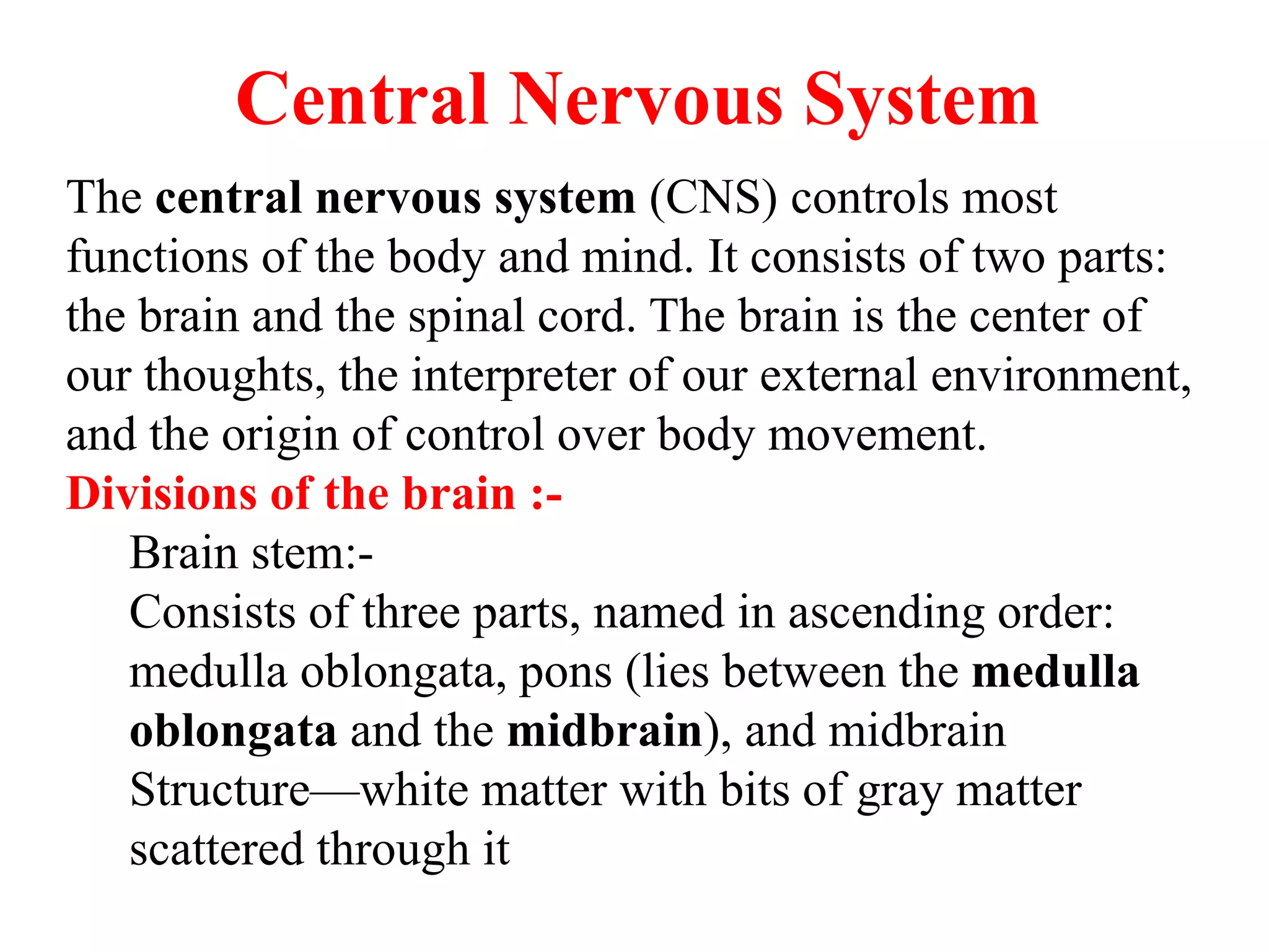 Central Nervous System
The central nervous system (CNS) controls most
functions of the body and mind. It consists of two parts:
the brain and the spinal cord. The brain is the center of
our thoughts, the interpreter of our external environment,
and the origin of control over body movement.
Divisions of the brain :-
Brain stem:-
Consists of three parts, named in ascending order:
medulla oblongata, pons (lies between the medulla
oblongata and the midbrain), and midbrain
Structure—white matter with bits of gray matter
scattered through it
 