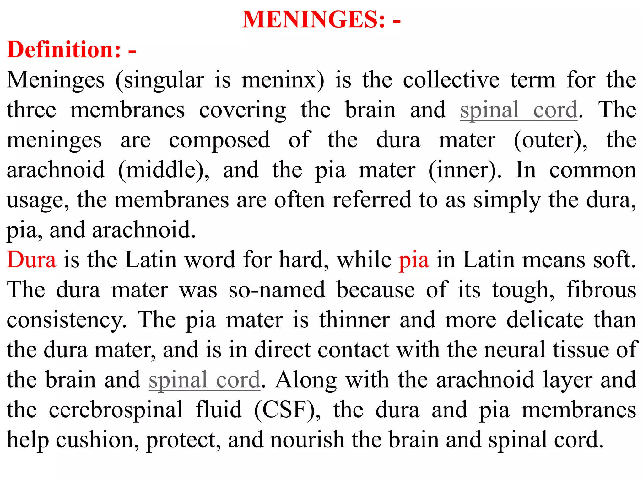 MENINGES: -
Definition: -
Meninges (singular is meninx) is the collective term for the
three membranes covering the brain and spinal cord. The
meninges are composed of the dura mater (outer), the
arachnoid (middle), and the pia mater (inner). In common
usage, the membranes are often referred to as simply the dura,
pia, and arachnoid.
Dura is the Latin word for hard, while pia in Latin means soft.
The dura mater was so-named because of its tough, fibrous
consistency. The pia mater is thinner and more delicate than
the dura mater, and is in direct contact with the neural tissue of
the brain and spinal cord. Along with the arachnoid layer and
the cerebrospinal fluid (CSF), the dura and pia membranes
help cushion, protect, and nourish the brain and spinal cord.
 