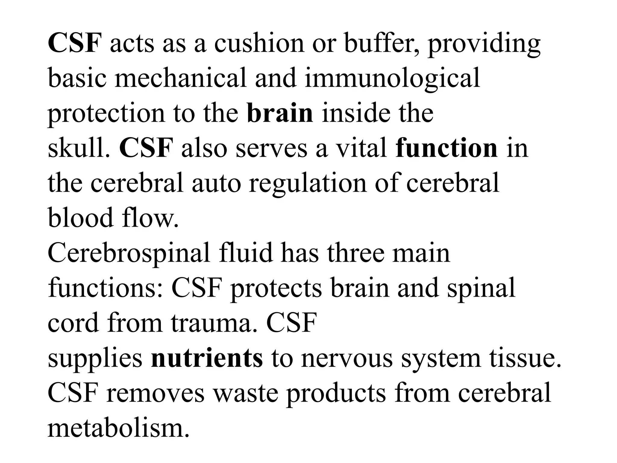 CSF acts as a cushion or buffer, providing
basic mechanical and immunological
protection to the brain inside the
skull. CSF also serves a vital function in
the cerebral auto regulation of cerebral
blood flow.
Cerebrospinal fluid has three main
functions: CSF protects brain and spinal
cord from trauma. CSF
supplies nutrients to nervous system tissue.
CSF removes waste products from cerebral
metabolism.
 