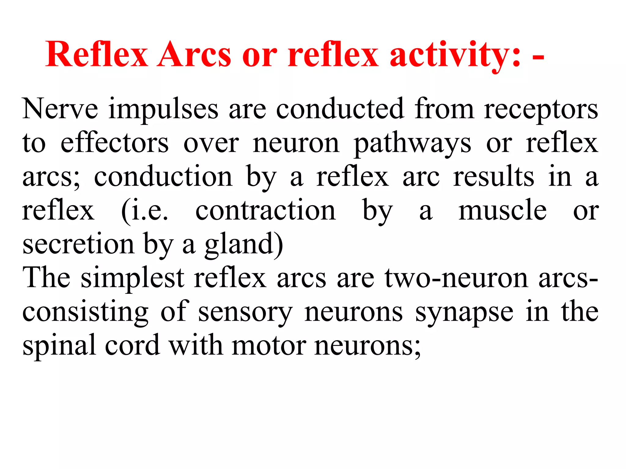 Reflex Arcs or reflex activity: -
Nerve impulses are conducted from receptors
to effectors over neuron pathways or reflex
arcs; conduction by a reflex arc results in a
reflex (i.e. contraction by a muscle or
secretion by a gland)
The simplest reflex arcs are two-neuron arcs-
consisting of sensory neurons synapse in the
spinal cord with motor neurons;
 