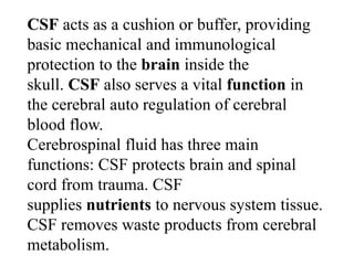 CSF acts as a cushion or buffer, providing
basic mechanical and immunological
protection to the brain inside the
skull. CSF also serves a vital function in
the cerebral auto regulation of cerebral
blood flow.
Cerebrospinal fluid has three main
functions: CSF protects brain and spinal
cord from trauma. CSF
supplies nutrients to nervous system tissue.
CSF removes waste products from cerebral
metabolism.
 