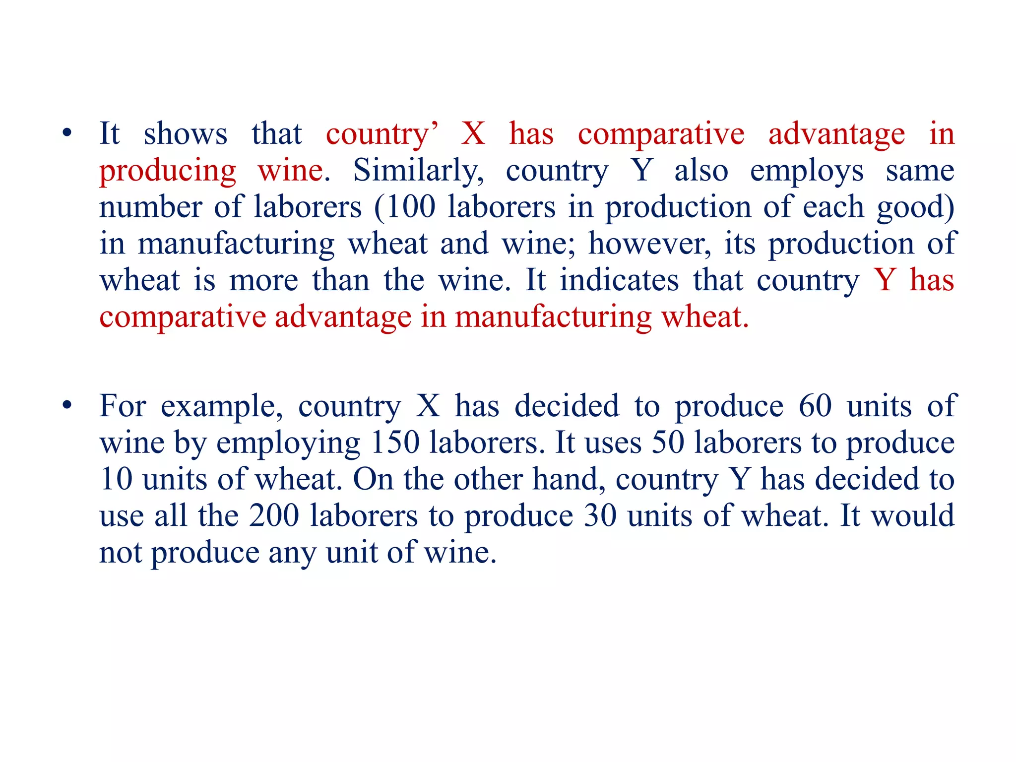 • It shows that country’ X has comparative advantage in
producing wine. Similarly, country Y also employs same
number of laborers (100 laborers in production of each good)
in manufacturing wheat and wine; however, its production of
wheat is more than the wine. It indicates that country Y has
comparative advantage in manufacturing wheat.
• For example, country X has decided to produce 60 units of
wine by employing 150 laborers. It uses 50 laborers to produce
10 units of wheat. On the other hand, country Y has decided to
use all the 200 laborers to produce 30 units of wheat. It would
not produce any unit of wine.
 