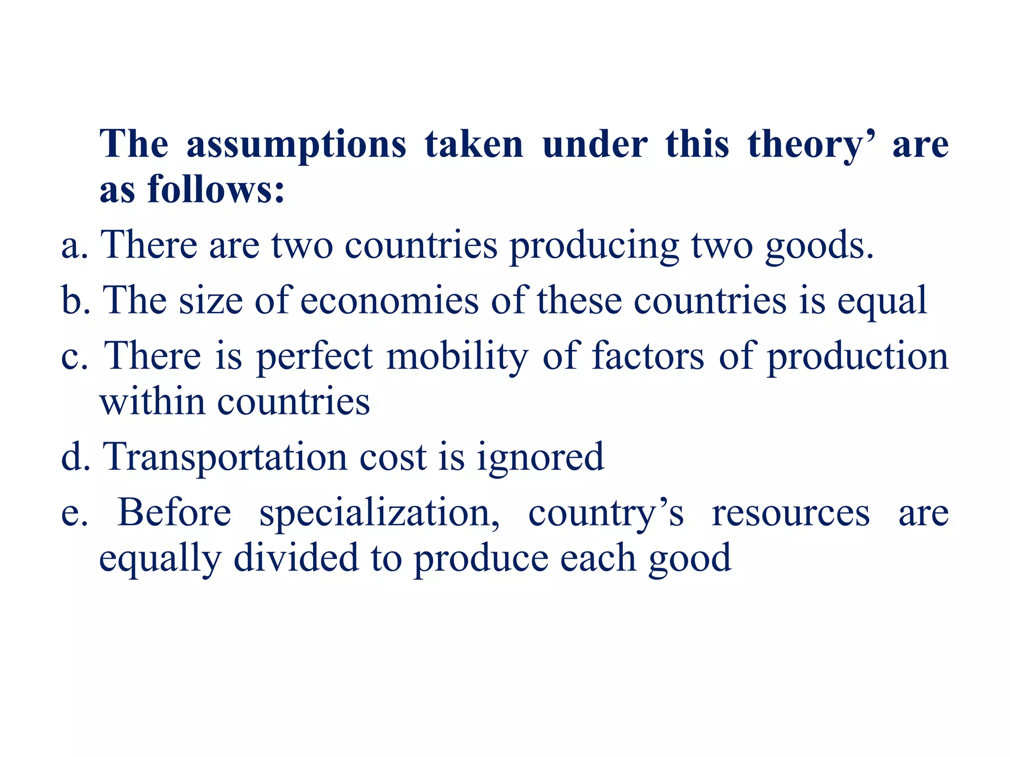 The assumptions taken under this theory’ are
as follows:
a. There are two countries producing two goods.
b. The size of economies of these countries is equal
c. There is perfect mobility of factors of production
within countries
d. Transportation cost is ignored
e. Before specialization, country’s resources are
equally divided to produce each good
 
