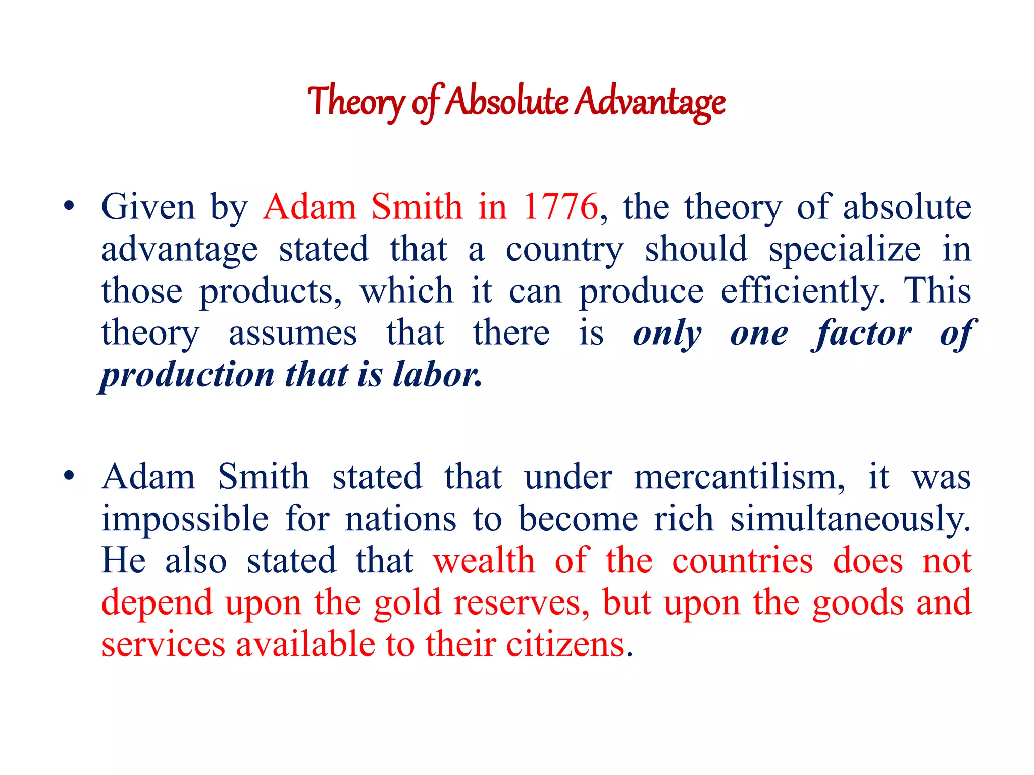 Theory of AbsoluteAdvantage
• Given by Adam Smith in 1776, the theory of absolute
advantage stated that a country should specialize in
those products, which it can produce efficiently. This
theory assumes that there is only one factor of
production that is labor.
• Adam Smith stated that under mercantilism, it was
impossible for nations to become rich simultaneously.
He also stated that wealth of the countries does not
depend upon the gold reserves, but upon the goods and
services available to their citizens.
 