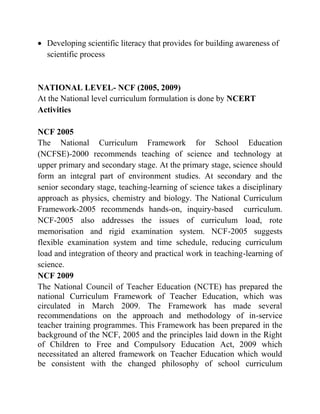  Developing scientific literacy that provides for building awareness of
scientific process
NATIONAL LEVEL- NCF (2005, 2009)
At the National level curriculum formulation is done by NCERT
Activities
NCF 2005
The National Curriculum Framework for School Education
(NCFSE)-2000 recommends teaching of science and technology at
upper primary and secondary stage. At the primary stage, science should
form an integral part of environment studies. At secondary and the
senior secondary stage, teaching-learning of science takes a disciplinary
approach as physics, chemistry and biology. The National Curriculum
Framework-2005 recommends hands-on, inquiry-based curriculum.
NCF-2005 also addresses the issues of curriculum load, rote
memorisation and rigid examination system. NCF-2005 suggests
flexible examination system and time schedule, reducing curriculum
load and integration of theory and practical work in teaching-learning of
science.
NCF 2009
The National Council of Teacher Education (NCTE) has prepared the
national Curriculum Framework of Teacher Education, which was
circulated in March 2009. The Framework has made several
recommendations on the approach and methodology of in-service
teacher training programmes. This Framework has been prepared in the
background of the NCF, 2005 and the principles laid down in the Right
of Children to Free and Compulsory Education Act, 2009 which
necessitated an altered framework on Teacher Education which would
be consistent with the changed philosophy of school curriculum
 