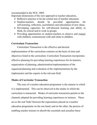 recommended in the NCF, 2005.
Important dimensions of the new approach to teacher education,.
 Reflective practice to be the central aim of teacher education
 Student-teachers should be provided opportunities for
self-learning, reflection, assimilation and articulation of new ideas;
 Developing capacities for self-directed learning and ability to
think, be critical and to work in groups.
 Providing opportunities to student-teachers to observe and engage
with children, communicate with and relate to children.
Curriculum Transaction
Curriculum Transaction is the effective and desired
implementation of the curriculum contents on the basis of aims and
objectives listed in the curriculum. Curriculum Transaction incorporates
effective planning for providing learning experiences for its learners,
organization of planning, administration/implementation of the
organized planning and evaluation of the implementations by the
implementer and the experts in the relevant field.
Modes of Curricular Transaction
The crux of a teacher education programme is the manner in which
it is implemented. This can be observed in the modes in which the
curriculum is transacted. Modes of curricular transaction pertain to the
channels adopted for providing learning experiences to trainees. These
act as the real 'links' between the expectations placed on a teacher
education programme on the one hand, and on the other, the process of
enabling teacher trainees to absorb the essentials and actualise these
 