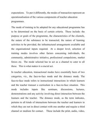 expectations. To put it differently, the modes of transaction represent an
operationalisation of the various components of teacher education
programmes.
The mode of training to be adopted for any educational programme has
to be determined on the basis of certain criteria. These include: the
purpose or goals of the programme, the characteristics of the clientele,
the nature of the substance to be transacted, the nature of learning
activities to be provided, the infrastructural arrangements available and
the organisational inputs required. At a deeper level, selection of
training modes involves other factors concerning individuals, the
community, administrative initiative, professional compulsions, market
forces etc. The mode selected has to act as a channel to cater to all
these. This is what makes it a crucial act.
In teacher education, transactional modes have essentially been of two
categories, viz., the face-to-face mode and the distance mode. The
face-to-face mode refers to instructional interactions in which learners
and the teacher transact a curriculum in a face-to-face situation. This
mode includes inputs like seminars, discussions, lectures,
demonstrations and any activity involving direct interaction between the
learners and the teacher. The distance mode, as the term indicates,
pertains to all kinds of interactions between the teacher and learners in
which they are not in direct contact with one another and require a third
channel or medium for contact. These include the print, audio, video,
 