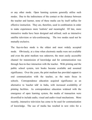 or any other mode. Open learning systems generally utilise such
modes. Due to the indirectness of the contact or the distance between
the teacher and learner, none of these media can by itself suffice for
effective instruction. They are, therefore, used in combination in order
to make experiences more 'realistic' and meaningful. Of late, more
interactive media have been designed and utilised, such as interactive
satellite television or tele-conferencing. The two modes need not be
mutually exclusive.
The face-to-face mode is the oldest and most widely accepted
mode. Obviously, at a time when electronic media were not available
and even the print medium was unknown, the most easily accessible
channel for transmission of knowledge and for communication was
through face-to-face interaction with the teacher. With printing and the
public school system, text books became available and assumed
significance. Over the years, the print medium has provided support to
oral communication with the teacher, as the main focus in
schools. Correspondence education acquired significance as an
alternative to 'teacher talk' in India, with increased availability of
printing facilities. As correspondence education widened with the
emergence of open learning system, the media of transaction were
diversified to include audio, visual and audio-visual mechanisms. More
recently, interactive television has come to be used for communication
of knowledge. The use of media has resulted in new roles for a
 
