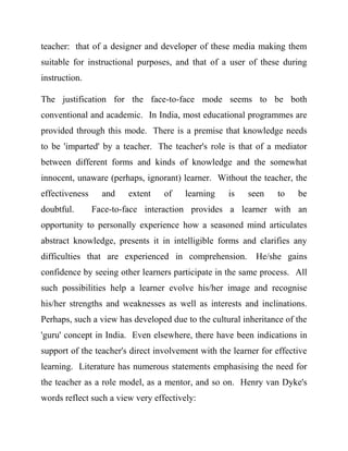 teacher: that of a designer and developer of these media making them
suitable for instructional purposes, and that of a user of these during
instruction.
The justification for the face-to-face mode seems to be both
conventional and academic. In India, most educational programmes are
provided through this mode. There is a premise that knowledge needs
to be 'imparted' by a teacher. The teacher's role is that of a mediator
between different forms and kinds of knowledge and the somewhat
innocent, unaware (perhaps, ignorant) learner. Without the teacher, the
effectiveness and extent of learning is seen to be
doubtful. Face-to-face interaction provides a learner with an
opportunity to personally experience how a seasoned mind articulates
abstract knowledge, presents it in intelligible forms and clarifies any
difficulties that are experienced in comprehension. He/she gains
confidence by seeing other learners participate in the same process. All
such possibilities help a learner evolve his/her image and recognise
his/her strengths and weaknesses as well as interests and inclinations.
Perhaps, such a view has developed due to the cultural inheritance of the
'guru' concept in India. Even elsewhere, there have been indications in
support of the teacher's direct involvement with the learner for effective
learning. Literature has numerous statements emphasising the need for
the teacher as a role model, as a mentor, and so on. Henry van Dyke's
words reflect such a view very effectively:
 