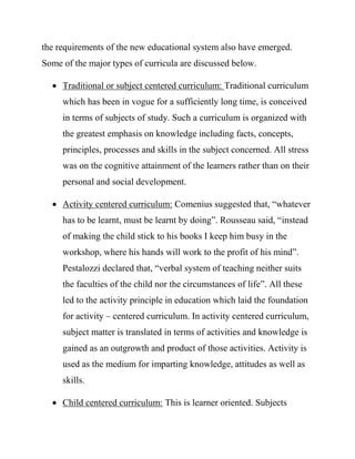 the requirements of the new educational system also have emerged.
Some of the major types of curricula are discussed below.
 Traditional or subject centered curriculum: Traditional curriculum
which has been in vogue for a sufficiently long time, is conceived
in terms of subjects of study. Such a curriculum is organized with
the greatest emphasis on knowledge including facts, concepts,
principles, processes and skills in the subject concerned. All stress
was on the cognitive attainment of the learners rather than on their
personal and social development.
 Activity centered curriculum: Comenius suggested that, “whatever
has to be learnt, must be learnt by doing”. Rousseau said, “instead
of making the child stick to his books I keep him busy in the
workshop, where his hands will work to the profit of his mind”.
Pestalozzi declared that, “verbal system of teaching neither suits
the faculties of the child nor the circumstances of life”. All these
led to the activity principle in education which laid the foundation
for activity – centered curriculum. In activity centered curriculum,
subject matter is translated in terms of activities and knowledge is
gained as an outgrowth and product of those activities. Activity is
used as the medium for imparting knowledge, attitudes as well as
skills.
 Child centered curriculum: This is learner oriented. Subjects
 