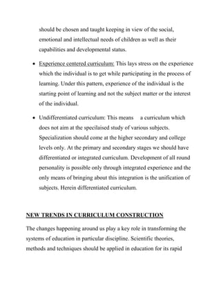 should be chosen and taught keeping in view of the social,
emotional and intellectual needs of children as well as their
capabilities and developmental status.
 Experience centered curriculum: This lays stress on the experience
which the individual is to get while participating in the process of
learning. Under this pattern, experience of the individual is the
starting point of learning and not the subject matter or the interest
of the individual.
 Undifferentiated curriculum: This means a curriculum which
does not aim at the specilaised study of various subjects.
Specialization should come at the higher secondary and college
levels only. At the primary and secondary stages we should have
differentiated or integrated curriculum. Development of all round
personality is possible only through integrated experience and the
only means of bringing about this integration is the unification of
subjects. Herein differentiated curriculum.
NEW TRENDS IN CURRICULUM CONSTRUCTION
The changes happening around us play a key role in transforming the
systems of education in particular discipline. Scientific theories,
methods and techniques should be applied in education for its rapid
 