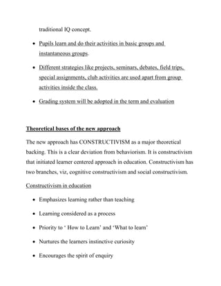 traditional IQ concept.
 Pupils learn and do their activities in basic groups and
instantaneous groups.
 Different strategies like projects, seminars, debates, field trips,
special assignments, club activities are used apart from group
activities inside the class.
 Grading system will be adopted in the term and evaluation
Theoretical bases of the new approach
The new approach has CONSTRUCTIVISM as a major theoretical
backing. This is a clear deviation from behaviorism. It is constructivism
that initiated learner centered approach in education. Constructivism has
two branches, viz, cognitive constructivism and social constructivism.
Constructivism in education
 Emphasizes learning rather than teaching
 Learning considered as a process
 Priority to ‘ How to Learn’ and ‘What to learn’
 Nurtures the learners instinctive curiosity
 Encourages the spirit of enquiry
 