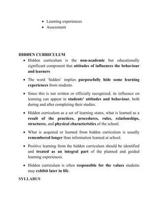 Learning experiences
 Assessment
HIDDEN CURRICULUM
 Hidden curriculum is the non-academic but educationally
significant component that attitudes of influences the behaviour
and learners
 The word ‘hidden’ implies purposefully hide some learning
experiences from students.
 Since this is not written or officially recognised, its influence on
learning can appear in students’ attitudes and behaviour, both
during and after completing their studies.
 Hidden curriculum as a set of learning states, what is learned as a
result of the practices, procedures, rules, relationships,
structures, and physical characteristics of the school.
 What is acquired or learned from hidden curriculum is usually
remembered longer than information learned at school.
 Positive learning from the hidden curriculum should be identified
and treated as an integral part of the planned and guided
learning experiences.
 Hidden curriculum is often responsible for the values students
may exhibit later in life.
SYLLABUS
 