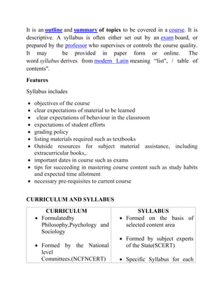 It is an outline and summary of topics to be covered in a course. It is
descriptive. A syllabus is often either set out by an exam board, or
prepared by the professor who supervises or controls the course quality.
It may be provided in paper form or online. The
word syllabus derives from modern Latin meaning “list", / table of
contents".
Features
Syllabus includes
 objectives of the course
 clear expectations of material to be learned
 clear expectations of behaviour in the classroom
 expectations of student efforts
 grading policy
 listing materials required such as textbooks
 Outside resources for subject material assistance, including
extracurricular books,.
 important dates in course such as exams
 tips for succeeding in mastering course content such as study habits
and expected time allotment
 necessary pre-requisites to current course
CURRICULUM AND SYLLABUS
CURRICULUM
 Formulatedby
Philosophy,Psychology and
Sociology
 Formed by the National
level
Committees.(NCFNCERT)
SYLLABUS
 Formed on the basis of
selected content area
 Formed by subject experts
of the State(SCERT)
 Specific Syllabus for each
 