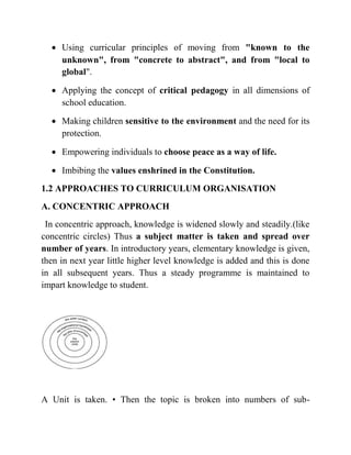  Using curricular principles of moving from "known to the
unknown", from "concrete to abstract", and from "local to
global".
 Applying the concept of critical pedagogy in all dimensions of
school education.
 Making children sensitive to the environment and the need for its
protection.
 Empowering individuals to choose peace as a way of life.
 Imbibing the values enshrined in the Constitution.
1.2 APPROACHES TO CURRICULUM ORGANISATION
A. CONCENTRIC APPROACH
In concentric approach, knowledge is widened slowly and steadily.(like
concentric circles) Thus a subject matter is taken and spread over
number of years. In introductory years, elementary knowledge is given,
then in next year little higher level knowledge is added and this is done
in all subsequent years. Thus a steady programme is maintained to
impart knowledge to student.
A Unit is taken. • Then the topic is broken into numbers of sub-
 