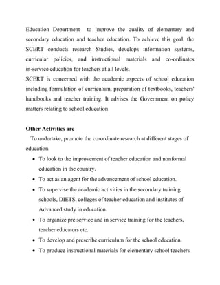 Education Department to improve the quality of elementary and
secondary education and teacher education. To achieve this goal, the
SCERT conducts research Studies, develops information systems,
curricular policies, and instructional materials and co-ordinates
in-service education for teachers at all levels.
SCERT is concerned with the academic aspects of school education
including formulation of curriculum, preparation of textbooks, teachers'
handbooks and teacher training. It advises the Government on policy
matters relating to school education
Other Activities are
To undertake, promote the co-ordinate research at different stages of
education.
 To look to the improvement of teacher education and nonformal
education in the country.
 To act as an agent for the advancement of school education.
 To supervise the academic activities in the secondary training
schools, DIETS, colleges of teacher education and institutes of
Advanced study in education.
 To organize pre service and in service training for the teachers,
teacher educators etc.
 To develop and prescribe curriculum for the school education.
 To produce instructional materials for elementary school teachers
 