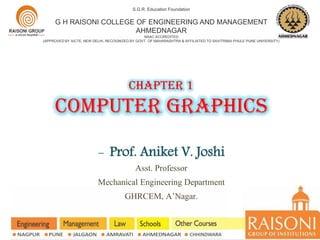 Chapter 1
computer graphics
S.G.R. Education Foundation
G H RAISONI COLLEGE OF ENGINEERING AND MANAGEMENT
AHMEDNAGAR
NAAC ACCREDITED
(APPROVED BY AICTE, NEW DELHI, RECOGNIZED BY GOVT. OF MAHARASHTRA & AFFILIATED TO SAVITRIBAI PHULE PUNE UNIVERSITY)
- Prof. Aniket V. Joshi
Asst. Professor
Mechanical Engineering Department
GHRCEM, A’Nagar.
 