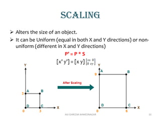 scaling
 Alters the size of an object.
 It can be Uniform (equal in both X and Y directions) or non-
uniform (different in X and Y directions)
P’ = P * S
[x’ y’] = [x y]
AVJ GHRCEM AHMEDNAGAR 10
 