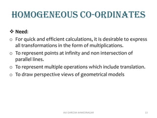 Homogeneous co-ordinates
 Need:
o For quick and efficient calculations, it is desirable to express
all transformations in the form of multiplications.
o To represent points at infinity and non intersection of
parallel lines.
o To represent multiple operations which include translation.
o To draw perspective views of geometrical models
AVJ GHRCEM AHMEDNAGAR 13
 