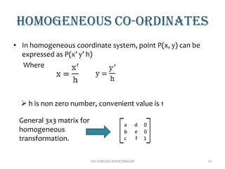 Homogeneous co-ordinates
• In homogeneous coordinate system, point P(x, y) can be
expressed as P(x’ y’ h)
Where
AVJ GHRCEM AHMEDNAGAR 14
 h is non zero number, convenient value is 1
General 3x3 matrix for
homogeneous
transformation.
a d 0
b e 0
c f 1
 