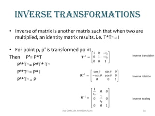 Inverse transformations
• Inverse of matrix is another matrix such that when two are
multiplied, an identity matrix results. i.e. T*T-1 = I
• For point p, p’ is transformed point
Then P’= P*T
P’*T-1 = P*T* T-1
P’*T-1 = P*I
P’*T-1 = P
AVJ GHRCEM AHMEDNAGAR 16
 