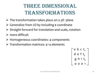 Three dimensional
transformations
 The transformation takes place on a 3D plane
 Generalize from 2D by including z coordinate
 Straight forward for translation and scale, rotation
 more difficult
 Homogeneous coordinates: 4 components
 Transformation matrices: 4×4 elements
a b c tx
d e f ty
g h I tz
0 0 0 1
AVJ GHRCEM AHMEDNAGAR 20
 