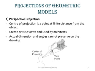 Projections of geometric
models
2) Perspective Projection
- Centre of projection is a point at finite distance from the
object.
- Create artistic views and used by architects
- Actual dimension and angles cannot preserve on the
drawing
AVJ GHRCEM AHMEDNAGAR 22
 