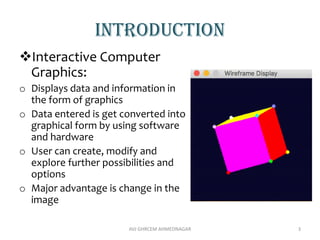Introduction
Interactive Computer
Graphics:
o Displays data and information in
the form of graphics
o Data entered is get converted into
graphical form by using software
and hardware
o User can create, modify and
explore further possibilities and
options
o Major advantage is change in the
image
3
AVJ GHRCEM AHMEDNAGAR
 