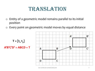 translation
o Entity of a geometric model remains parallel to its initial
position
o Every point on geometric model moves by equal distance
T = [tx ty]
AVJ GHRCEM AHMEDNAGAR 7
A’B’C’D’ = ABCD + T
 