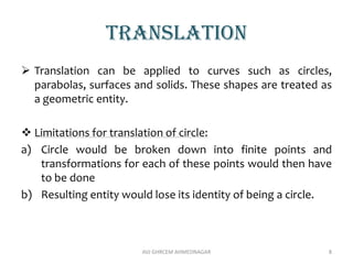 translation
 Translation can be applied to curves such as circles,
parabolas, surfaces and solids. These shapes are treated as
a geometric entity.
 Limitations for translation of circle:
a) Circle would be broken down into finite points and
transformations for each of these points would then have
to be done
b) Resulting entity would lose its identity of being a circle.
AVJ GHRCEM AHMEDNAGAR 8
 