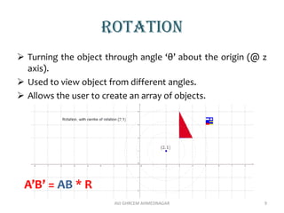 rotation
 Turning the object through angle ‘θ’ about the origin (@ z
axis).
 Used to view object from different angles.
 Allows the user to create an array of objects.
AVJ GHRCEM AHMEDNAGAR 9
A’B’ = AB * R
 