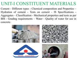 UNIT-I CONSTITUENT MATERIALS
Cement - Different types - Chemical composition and Properties –
Hydration of cement - Tests on cement - IS Specifications -
Aggregates – Classification - Mechanical properties and tests as per
BIS - Grading requirements – Water - Quality of water for use in
concrete.
 