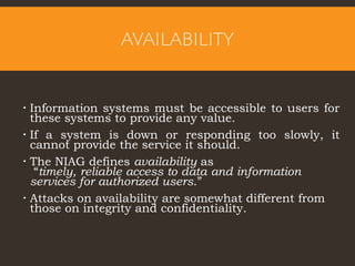 AVAILABILITY
 Information systems must be accessible to users for
these systems to provide any value.
 If a system is down or responding too slowly, it
cannot provide the service it should.
 The NIAG defines availability as
“timely, reliable access to data and information
services for authorized users.”
 Attacks on availability are somewhat different from
those on integrity and confidentiality.
 