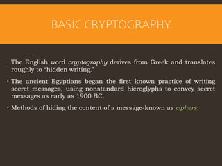 BASIC CRYPTOGRAPHY
 The English word cryptography derives from Greek and translates
roughly to “hidden writing.”
 The ancient Egyptians began the first known practice of writing
secret messages, using nonstandard hieroglyphs to convey secret
messages as early as 1900 BC.
 Methods of hiding the content of a message-known as ciphers.
 