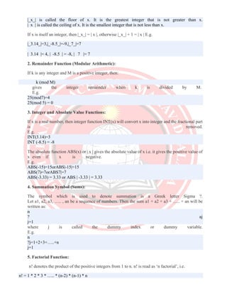 |_x_| is called the floor of x. It is the greatest integer that is not greater than x.
| x | is called the ceiling of x. It is the smallest integer that is not less than x.
If x is itself an integer, then |_x_| = | x |, otherwise |_x_| + 1 = | x | E.g.
|_3.14_|=3,|_-8.5_|=-9,|_7_|=7
| 3.14 |= 4, | -8.5 | = -8, | 7 |= 7
2. Remainder Function (Modular Arithmetic):
If k is any integer and M is a positive integer, then:
k (mod M)
gives the integer remainder when k is divided by M.
E.g.
25(mod7)=4
25(mod 5) = 0
3. Integer and Absolute Value Functions:
If x is a real number, then integer function INT(x) will convert x into integer and the fractional part
is removed.
E.g.
INT(3.14)=3
INT (-8.5) = -8
The absolute function ABS(x) or | x | gives the absolute value of x i.e. it gives the positive value of
x even if x is negative.
E.g.
ABS(-15)=15orABS|-15|=15
ABS(7)=7orABS7|=7
ABS(-3.33) = 3.33 or ABS | -3.33 | = 3.33
4. Summation Symbol (Sums):
The symbol which is used to denote summation is a Greek letter Sigma ?.
Let a1, a2, a3, ….. , an be a sequence of numbers. Then the sum a1 + a2 + a3 + ….. + an will be
written as:
n
? aj
j=1
where j is called the dummy index or dummy variable.
E.g.
n
?j=1+2+3+…..+n
j=1
5. Factorial Function:
n! denotes the product of the positive integers from 1 to n. n! is read as ‘n factorial’, i.e.
n! = 1 * 2 * 3 * ….. * (n-2) * (n-1) * n
 