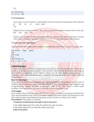 E.g.
4!=1*2*3*4=24
5! = 5 * 4! = 120
6. Permutations:
Let we have a set of n elements. A permutation of this set means the arrangement of the elements
of the set in some order.
E.g.
Suppose the set contains a, b and c. The various permutations of these elements can be: abc, acb,
bac, bca, cab, cba.
If there are n elements in the set then there will be n! permutations of those elements. It means
if the set has 3 elements then there will be 3! = 1 * 2 * 3 = 6 permutations of the elements.
7. Exponents and Logarithms:
Exponent means how many times a number is multiplied by itself. If m is a positive integer, then:
am=a*a*a*…..*a(m times)
and
a-m=1/am
E.g.
24=2*2*2*2=16
2-4 = 1 / 24 = 1 / 16
Control structures
A control structure is a block of programming that analyzes variables and chooses a direction in
which to go based on given parameters. The term flow control details the direction the program
takes (which way program control "flows"). Hence it is the basic decision-making process in
computing; flow control determines how a computer will respond when given certain conditions
and parameters.
Basic Terminologies
Those initial conditions and parameters are called preconditions. Preconditions are the state of
variables before entering a control structure. Based on those preconditions, the computer runs
an algorithm (the control structure) to determine what to do. The result is called a post
condition. Post conditions are the state of variables after the algorithm is run.
An Example
Let us analyze flow control by using traffic flow as a model. A vehicle is arriving at an intersection.
Thus, the precondition is the vehicle is in motion. Suppose the traffic light at the intersection is red.
The control structure must determine the proper course of action to assign to the vehicle.
Precondition: The vehicle is in motion.
Treatments of Information through Control Structures
Is the traffic light green? If so, then the vehicle may stay in motion.
Is the traffic light red? If so, then the vehicle must stop.
End of Treatment
 