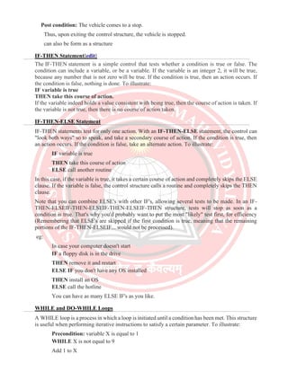 Post condition: The vehicle comes to a stop.
Thus, upon exiting the control structure, the vehicle is stopped.
can also be form as a structure
IF-THEN Statement[edit]
The IF-THEN statement is a simple control that tests whether a condition is true or false. The
condition can include a variable, or be a variable. If the variable is an integer 2, it will be true,
because any number that is not zero will be true. If the condition is true, then an action occurs. If
the condition is false, nothing is done. To illustrate:
IF variable is true
THEN take this course of action.
If the variable indeed holds a value consistent with being true, then the course of action is taken. If
the variable is not true, then there is no course of action taken.
IF-THEN-ELSE Statement
IF-THEN statements test for only one action. With an IF-THEN-ELSE statement, the control can
"look both ways" so to speak, and take a secondary course of action. If the condition is true, then
an action occurs. If the condition is false, take an alternate action. To illustrate:
IF variable is true
THEN take this course of action
ELSE call another routine
In this case, if the variable is true, it takes a certain course of action and completely skips the ELSE
clause. If the variable is false, the control structure calls a routine and completely skips the THEN
clause.
Note that you can combine ELSE's with other IF's, allowing several tests to be made. In an IF-
THEN-ELSEIF-THEN-ELSEIF-THEN-ELSEIF-THEN structure, tests will stop as soon as a
condition is true. That's why you'd probably want to put the most "likely" test first, for efficiency
(Remembering that ELSE's are skipped if the first condition is true, meaning that the remaining
portions of the IF-THEN-ELSEIF... would not be processed).
eg:
In case your computer doesn't start
IF a floppy disk is in the drive
THEN remove it and restart
ELSE IF you don't have any OS installed
THEN install an OS
ELSE call the hotline
You can have as many ELSE IF's as you like.
WHILE and DO-WHILE Loops
A WHILE loop is a process in which a loop is initiated until a condition has been met. This structure
is useful when performing iterative instructions to satisfy a certain parameter. To illustrate:
Precondition: variable X is equal to 1
WHILE X is not equal to 9
Add 1 to X
 