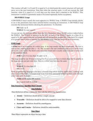 This routine will add 1 to X until X is equal to 9, at which point the control structure will quit and
move on to the next instruction. Note that when the structure quits, it will not execute the Add
function: when X is equal to 9, it will skip over the clause that is attached to the WHILE. This
instruction is useful if a parameter needs to be tested repeatedly before acceptance.
DO-WHILE Loops
A DO-WHILE loop is nearly the exact opposite to a WHILE loop. A WHILE loop initially checks
to see if the parameters have been satisfied before executing an instruction. A DO-WHILE loop
executes the instruction before checking the parameters. To illustrate:
DO Add 1 to X
WHILE X is not equal 9
As you can see, the example differs from the first illustration, where the DO action is taken before
the WHILE. The WHILE is inclusive in the DO. As such, if the WHILE results in a false (X is
equal to 9), the control structure will break and will not perform another DO. Note that if X is equal
to or greater than 9 prior to entering the DO-WHILE loop, then the loop will never terminate.
FOR Loops
A FOR loop is an extension of a while loop. A for loop usually has three commands. The first is
used to set a starting point (like x = 0). The second is the end condition (same as in a while loop)
and is run every round. The third is also run every round and is usually used to modify a value used
in the condition block.
FOR X is 0. X is less than 10. add 1 to X.
This loop would be run 10 times (x being 0 to 9) so you won't have to think about the X variable in
the loop you can just put code there. Here is a while loop that does the same:
X is 0
WHILE X is less than 10
add 1 to X
Some programming languages also have a foreach loop which will be useful when working with
arrays (and collections). A foreach loop is an even more automated while loop that cycles through
array's and such. Example :
FOREACH student IN students
give a good mark to student
DataStructures&AlgorithmBasicConcepts
DataDefinition
Data Definition defines a particular data with the following characteristics.
• Atomic − Definition should define a single concept.
• Traceable − Definition should be able to be mapped to some data element.
• Accurate − Definition should be unambiguous.
• Clear and Concise − Definition should be understandable.
DataObject
Data Object represents an object having a data.
 