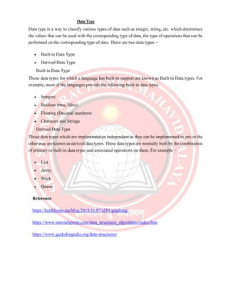 DataType
Data type is a way to classify various types of data such as integer, string, etc. which determines
the values that can be used with the corresponding type of data, the type of operations that can be
performed on the corresponding type of data. There are two data types −
• Built-in Data Type
• Derived Data Type
Built-in Data Type
Those data types for which a language has built-in support are known as Built-in Data types. For
example, most of the languages provide the following built-in data types.
• Integers
• Boolean (true, false)
• Floating (Decimal numbers)
• Character and Strings
Derived Data Type
Those data types which are implementation independent as they can be implemented in one or the
other way are known as derived data types. These data types are normally built by the combination
of primary or built-in data types and associated operations on them. For example −
• List
• Array
• Stack
• Queue
Reference
https://keithlyons.me/blog/2018/11/07/el30-graphing/
https://www.tutorialspoint.com/data_structures_algorithms/index.htm
https://www.geeksforgeeks.org/data-structures/
 