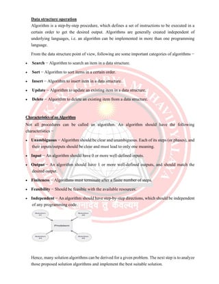 Data structure operation
Algorithm is a step-by-step procedure, which defines a set of instructions to be executed in a
certain order to get the desired output. Algorithms are generally created independent of
underlying languages, i.e. an algorithm can be implemented in more than one programming
language.
From the data structure point of view, following are some important categories of algorithms −
• Search − Algorithm to search an item in a data structure.
• Sort − Algorithm to sort items in a certain order.
• Insert − Algorithm to insert item in a data structure.
• Update − Algorithm to update an existing item in a data structure.
• Delete − Algorithm to delete an existing item from a data structure.
CharacteristicsofanAlgorithm
Not all procedures can be called an algorithm. An algorithm should have the following
characteristics −
• Unambiguous − Algorithm should be clear and unambiguous. Each of its steps (or phases), and
their inputs/outputs should be clear and must lead to only one meaning.
• Input − An algorithm should have 0 or more well-defined inputs.
• Output − An algorithm should have 1 or more well-defined outputs, and should match the
desired output.
• Finiteness − Algorithms must terminate after a finite number of steps.
• Feasibility − Should be feasible with the available resources.
• Independent − An algorithm should have step-by-step directions, which should be independent
of any programming code.
Hence, many solution algorithms can be derived for a given problem. The next step is to analyze
those proposed solution algorithms and implement the best suitable solution.
 