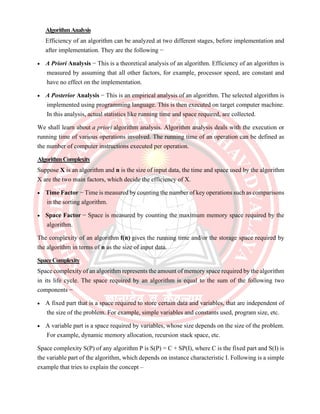 AlgorithmAnalysis
Efficiency of an algorithm can be analyzed at two different stages, before implementation and
after implementation. They are the following −
• A Priori Analysis − This is a theoretical analysis of an algorithm. Efficiency of an algorithm is
measured by assuming that all other factors, for example, processor speed, are constant and
have no effect on the implementation.
• A Posterior Analysis − This is an empirical analysis of an algorithm. The selected algorithm is
implemented using programming language. This is then executed on target computer machine.
In this analysis, actual statistics like running time and space required, are collected.
We shall learn about a priori algorithm analysis. Algorithm analysis deals with the execution or
running time of various operations involved. The running time of an operation can be defined as
the number of computer instructions executed per operation.
AlgorithmComplexity
Suppose X is an algorithm and n is the size of input data, the time and space used by the algorithm
X are the two main factors, which decide the efficiency of X.
• Time Factor − Time is measured by counting the number of key operations such as comparisons
in the sorting algorithm.
• Space Factor − Space is measured by counting the maximum memory space required by the
algorithm.
The complexity of an algorithm f(n) gives the running time and/or the storage space required by
the algorithm in terms of n as the size of input data.
SpaceComplexity
Space complexity of an algorithm represents the amount of memory space required by the algorithm
in its life cycle. The space required by an algorithm is equal to the sum of the following two
components −
• A fixed part that is a space required to store certain data and variables, that are independent of
the size of the problem. For example, simple variables and constants used, program size, etc.
• A variable part is a space required by variables, whose size depends on the size of the problem.
For example, dynamic memory allocation, recursion stack space, etc.
Space complexity S(P) of any algorithm P is S(P) = C + SP(I), where C is the fixed part and S(I) is
the variable part of the algorithm, which depends on instance characteristic I. Following is a simple
example that tries to explain the concept –
 