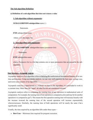 The Sub-algorithm Definition
a) Definition of a sub-algorithm that does not return a value
1- Sub-algorithm without arguments:
SUBALGORITHM subalgorithm-name ( )
Statements
END subalgorithm-name
where, ( ) is the empty list.
2- Sub-algorithm with arguments:
SUBALGORITHM subalgorithm-name (parameter-list)
Statements
END subalgorithm-name
where, Parameter-list is a list that contains one or more parameters that are passed to the sub-
algorithm.
DataStructures-AsymptoticAnalysis
Asymptotic analysis of an algorithm refers to defining the mathematical boundation/framing of its run-
time performance. Using asymptotic analysis, we can very well conclude the best case, average case,
and worst case scenario of an algorithm.
Asymptotic analysis is input bound i.e., if there's no input to the algorithm, it is concluded to work in
a constant time. Other than the "input" all other factors are considered constant.
Asymptotic analysis refers to computing the running time of any operation in mathematical units of
computation. For example, the running time of one operation is computed as f(n) and may be for another
operation it is computed as g(n2
). This means the first operation running time will increase linearly with
the increase in n and the running time of the second operation will increase exponentially
when n increases. Similarly, the running time of both operations will be nearly the same if n is
significantly small.
Usually, the time required by an algorithm falls under three types −
• Best Case − Minimum time required for program execution.
 