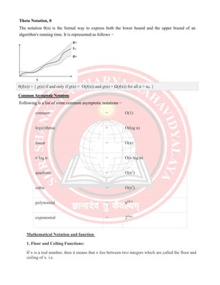Theta Notation, θ
The notation θ(n) is the formal way to express both the lower bound and the upper bound of an
algorithm's running time. It is represented as follows −
θ(f(n)) = { g(n) if and only if g(n) = Ο(f(n)) and g(n) = Ω(f(n)) for all n > n0. }
CommonAsymptoticNotations
Following is a list of some common asymptotic notations −
constant − Ο(1)
logarithmic − Ο(log n)
linear − Ο(n)
n log n − Ο(n log n)
quadratic − Ο(n2
)
cubic − Ο(n3
)
polynomial − nΟ(1)
exponential − 2Ο(n)
Mathematical Notation and function
1. Floor and Ceiling Functions:
If x is a real number, then it means that x lies between two integers which are called the floor and
ceiling of x. i.e.
 