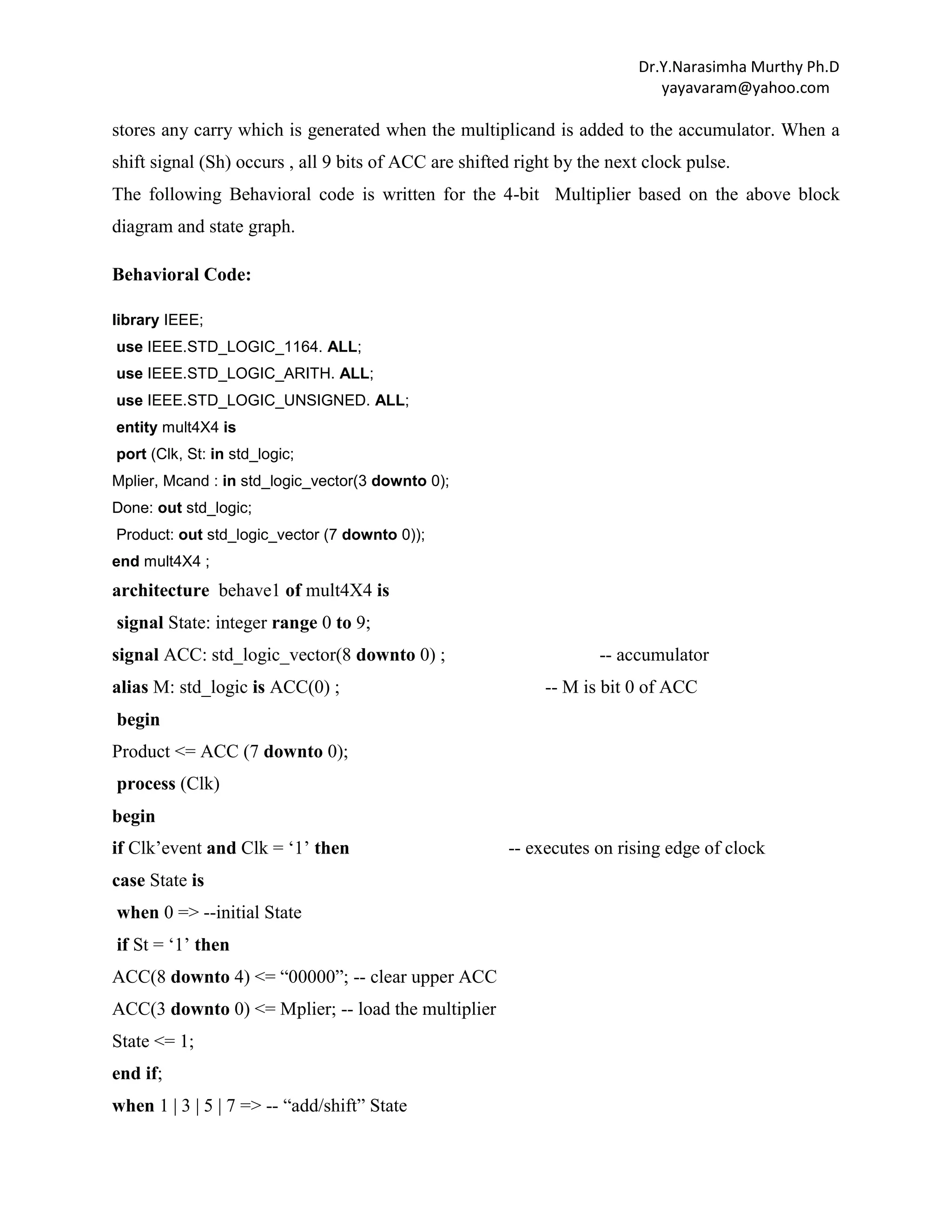 Dr.Y.Narasimha Murthy Ph.D
yayavaram@yahoo.com

stores any carry which is generated when the multiplicand is added to the accumulator. When a
shift signal (Sh) occurs , all 9 bits of ACC are shifted right by the next clock pulse.
The following Behavioral code is written for the 4-bit Multiplier based on the above block
diagram and state graph.
Behavioral Code:
library IEEE;
use IEEE.STD_LOGIC_1164. ALL;
use IEEE.STD_LOGIC_ARITH. ALL;
use IEEE.STD_LOGIC_UNSIGNED. ALL;
entity mult4X4 is
port (Clk, St: in std_logic;
Mplier, Mcand : in std_logic_vector(3 downto 0);
Done: out std_logic;
Product: out std_logic_vector (7 downto 0));
end mult4X4 ;

architecture behave1 of mult4X4 is
signal State: integer range 0 to 9;
signal ACC: std_logic_vector(8 downto 0) ;
alias M: std_logic is ACC(0) ;

-- accumulator
-- M is bit 0 of ACC

begin
Product <= ACC (7 downto 0);
process (Clk)
begin
if Clk‟event and Clk = „1‟ then
case State is
when 0 => --initial State
if St = „1‟ then
ACC(8 downto 4) <= “00000”; -- clear upper ACC
ACC(3 downto 0) <= Mplier; -- load the multiplier
State <= 1;
end if;
when 1 | 3 | 5 | 7 => -- “add/shift” State

-- executes on rising edge of clock

 