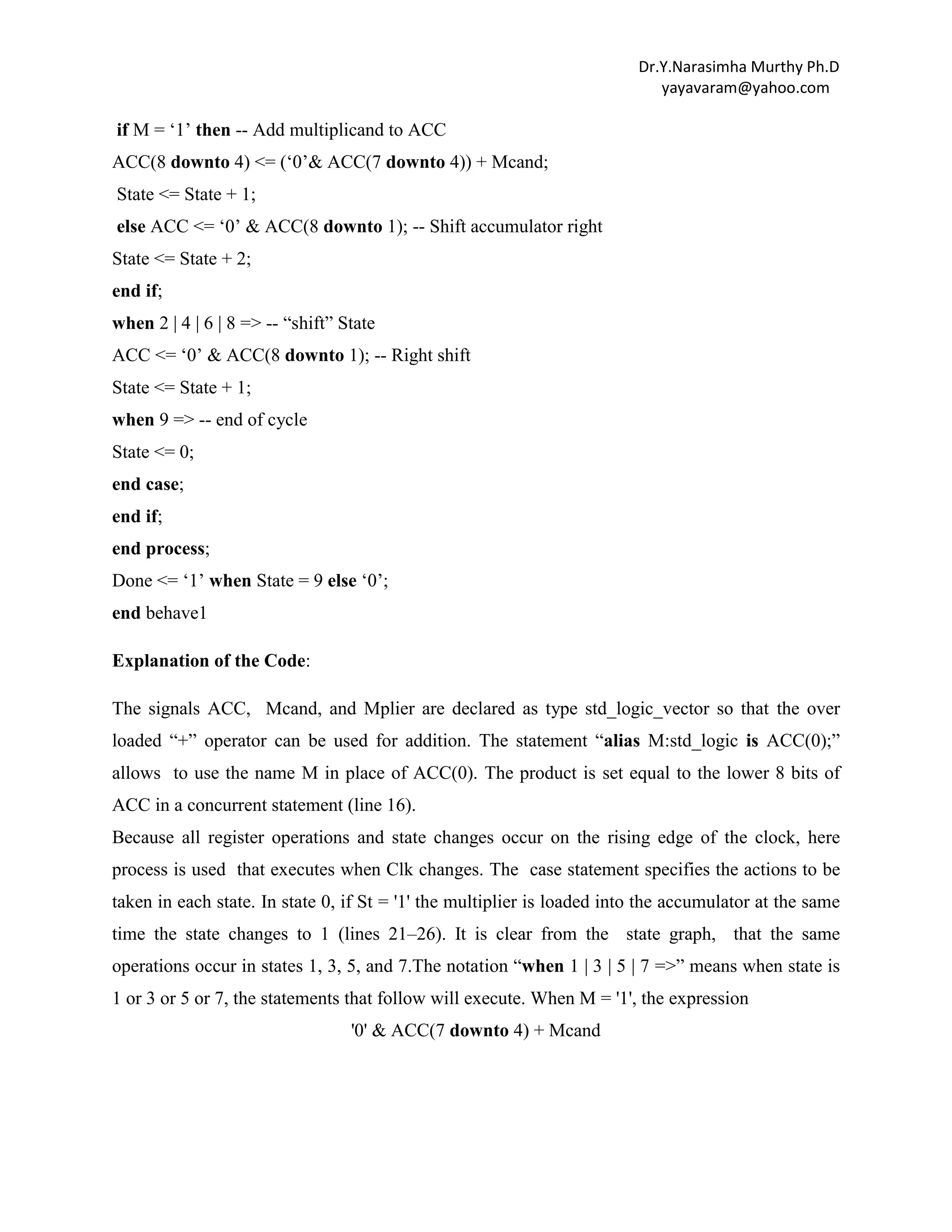Dr.Y.Narasimha Murthy Ph.D
yayavaram@yahoo.com

if M = „1‟ then -- Add multiplicand to ACC
ACC(8 downto 4) <= („0‟& ACC(7 downto 4)) + Mcand;
State <= State + 1;
else ACC <= „0‟ & ACC(8 downto 1); -- Shift accumulator right
State <= State + 2;
end if;
when 2 | 4 | 6 | 8 => -- “shift” State
ACC <= „0‟ & ACC(8 downto 1); -- Right shift
State <= State + 1;
when 9 => -- end of cycle
State <= 0;
end case;
end if;
end process;
Done <= „1‟ when State = 9 else „0‟;
end behave1
Explanation of the Code:
The signals ACC, Mcand, and Mplier are declared as type std_logic_vector so that the over
loaded “+” operator can be used for addition. The statement “alias M:std_logic is ACC(0);”
allows to use the name M in place of ACC(0). The product is set equal to the lower 8 bits of
ACC in a concurrent statement (line 16).
Because all register operations and state changes occur on the rising edge of the clock, here
process is used that executes when Clk changes. The case statement specifies the actions to be
taken in each state. In state 0, if St = '1' the multiplier is loaded into the accumulator at the same
time the state changes to 1 (lines 21–26). It is clear from the state graph, that the same
operations occur in states 1, 3, 5, and 7.The notation “when 1 | 3 | 5 | 7 =>” means when state is
1 or 3 or 5 or 7, the statements that follow will execute. When M = '1', the expression
'0' & ACC(7 downto 4) + Mcand

 