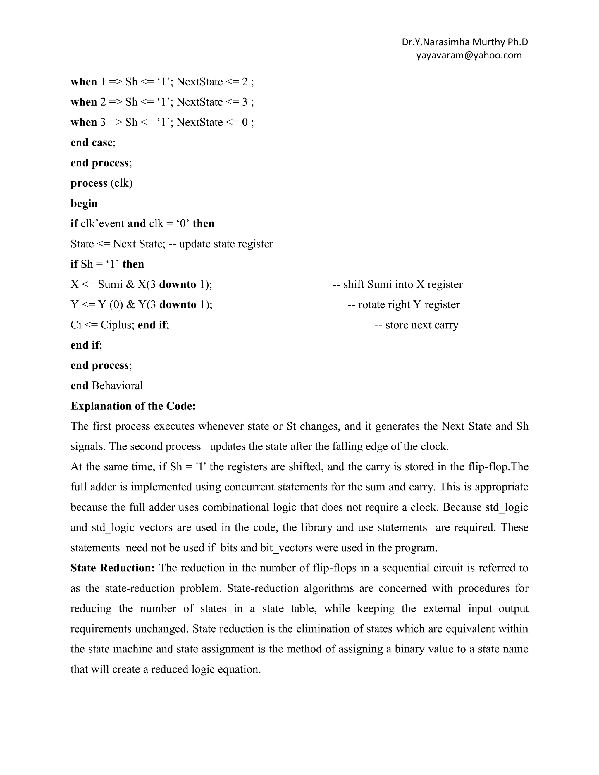 Dr.Y.Narasimha Murthy Ph.D
yayavaram@yahoo.com

when 1 => Sh <= „1‟; NextState <= 2 ;
when 2 => Sh <= „1‟; NextState <= 3 ;
when 3 => Sh <= „1‟; NextState <= 0 ;
end case;
end process;
process (clk)
begin
if clk‟event and clk = „0‟ then
State <= Next State; -- update state register
if Sh = „1‟ then
X <= Sumi & X(3 downto 1);

-- shift Sumi into X register

Y <= Y (0) & Y(3 downto 1);

-- rotate right Y register

Ci <= Ciplus; end if;

-- store next carry

end if;
end process;
end Behavioral
Explanation of the Code:
The first process executes whenever state or St changes, and it generates the Next State and Sh
signals. The second process updates the state after the falling edge of the clock.
At the same time, if Sh = '1' the registers are shifted, and the carry is stored in the flip-flop.The
full adder is implemented using concurrent statements for the sum and carry. This is appropriate
because the full adder uses combinational logic that does not require a clock. Because std_logic
and std_logic vectors are used in the code, the library and use statements are required. These
statements need not be used if bits and bit_vectors were used in the program.
State Reduction: The reduction in the number of flip-flops in a sequential circuit is referred to
as the state-reduction problem. State-reduction algorithms are concerned with procedures for
reducing the number of states in a state table, while keeping the external input–output
requirements unchanged. State reduction is the elimination of states which are equivalent within
the state machine and state assignment is the method of assigning a binary value to a state name
that will create a reduced logic equation.

 